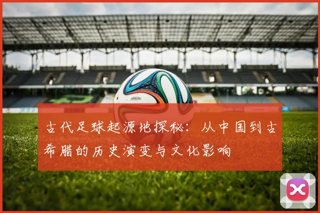 古代足球起源地探秘：从中国到古希腊的历史演变与文化影响