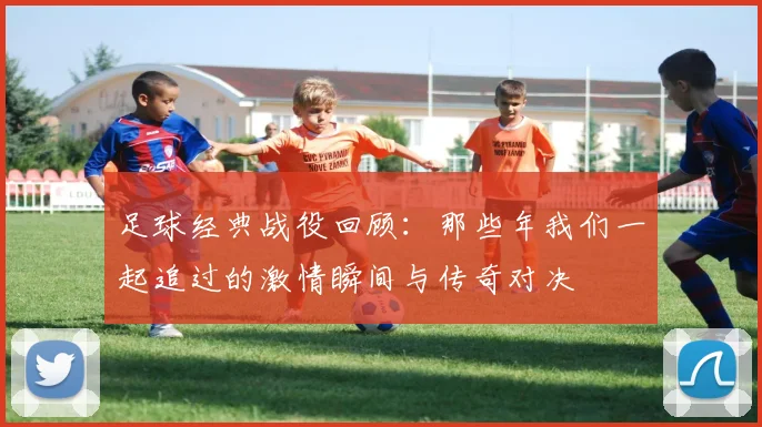 足球经典战役回顾：那些年我们一起追过的激情瞬间与传奇对决