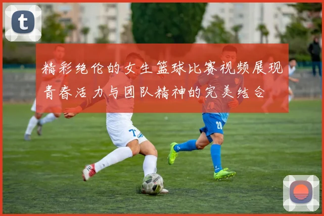 精彩绝伦的女生篮球比赛视频展现青春活力与团队精神的完美结合